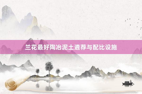 兰花最好陶冶泥土遴荐与配比设施