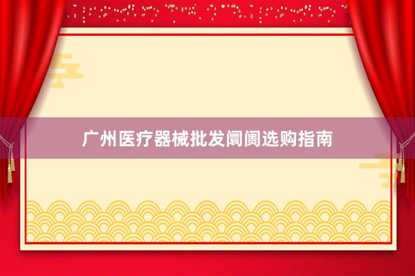 广州医疗器械批发阛阓选购指南